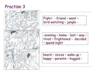 Practise 3 
Fiqhri - friend – went – 
bird watching – jungle - 
-evening – home - lost – way – 
tired – frightened - decided 
– spend night 
heard – voices – woke up – 
happy – parents – hugged - 
 