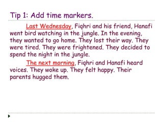 Tip 1: Add time markers. 
Last Wednesday, Fiqhri and his friend, Hanafi 
went bird watching in the jungle. In the evening, 
they wanted to go home. They lost their way. They 
were tired. They were frightened. They decided to 
spend the night in the jungle. 
The next morning, Fiqhri and Hanafi heard 
voices. They woke up. They felt happy. Their 
parents hugged them. 
 