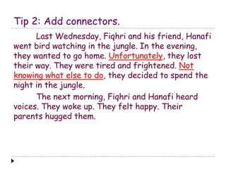 Tip 2: Add connectors. 
Last Wednesday, Fiqhri and his friend, Hanafi 
went bird watching in the jungle. In the evening, 
they wanted to go home. Unfortunately, they lost 
their way. They were tired and frightened. Not 
knowing what else to do, they decided to spend the 
night in the jungle. 
The next morning, Fiqhri and Hanafi heard 
voices. They woke up. They felt happy. Their 
parents hugged them. 
 