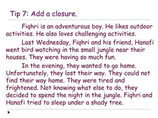 Tip 7: Add a closure. 
Fiqhri is an adventurous boy. He likes outdoor 
activities. He also loves challenging activities. 
Last Wednesday, Fiqhri and his friend, Hanafi 
went bird watching in the small jungle near their 
houses. They were having so much fun. 
In the evening, they wanted to go home. 
Unfortunately, they lost their way. They could not 
find their way home. They were tired and 
frightened. Not knowing what else to do, they 
decided to spend the night in the jungle. Fiqhri and 
Hanafi tried to sleep under a shady tree. 
 