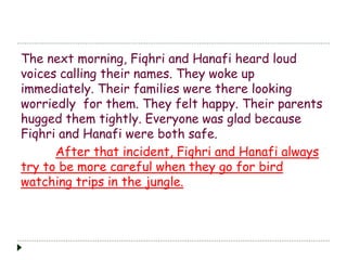The next morning, Fiqhri and Hanafi heard loud 
voices calling their names. They woke up 
immediately. Their families were there looking 
worriedly for them. They felt happy. Their parents 
hugged them tightly. Everyone was glad because 
Fiqhri and Hanafi were both safe. 
After that incident, Fiqhri and Hanafi always 
try to be more careful when they go for bird 
watching trips in the jungle. 
 