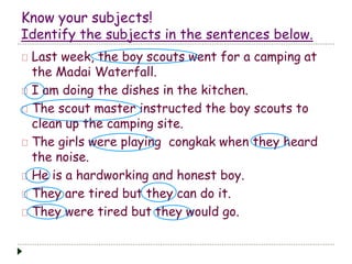 Know your subjects! 
Identify the subjects in the sentences below. 
Last week, the boy scouts went for a camping at 
the Madai Waterfall. 
I am doing the dishes in the kitchen. 
The scout master instructed the boy scouts to 
clean up the camping site. 
The girls were playing congkak when they heard 
the noise. 
He is a hardworking and honest boy. 
They are tired but they can do it. 
They were tired but they would go. 
 