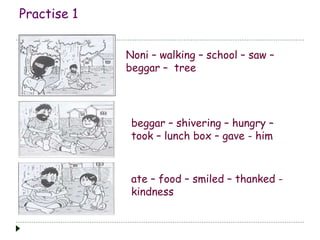 Practise 1 
Noni – walking – school – saw – 
beggar – tree 
beggar – shivering – hungry – 
took – lunch box – gave - him 
ate – food – smiled – thanked - 
kindness 
 