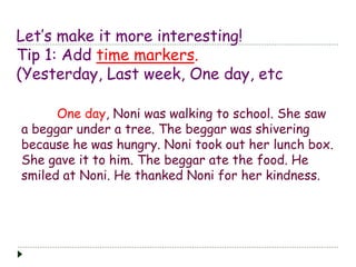 Let’s make it more interesting! 
Tip 1: Add time markers. 
(Yesterday, Last week, One day, etc 
One day, Noni was walking to school. She saw 
a beggar under a tree. The beggar was shivering 
because he was hungry. Noni took out her lunch box. 
She gave it to him. The beggar ate the food. He 
smiled at Noni. He thanked Noni for her kindness. 
 