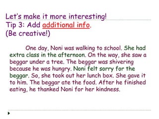 Let’s make it more interesting! 
Tip 3: Add additional info. 
(Be creative!) 
One day, Noni was walking to school. She had 
extra class in the afternoon. On the way, she saw a 
beggar under a tree. The beggar was shivering 
because he was hungry. Noni felt sorry for the 
beggar. So, she took out her lunch box. She gave it 
to him. The beggar ate the food. After he finished 
eating, he thanked Noni for her kindness. 
 