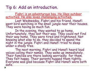 Tip 6: Add an introduction. 
Fiqhri is an adventurous boy. He likes outdoor 
activities. He also loves challenging activities. 
Last Wednesday, Fiqhri and his friend, Hanafi 
went bird watching in the small jungle near their houses. 
They were having so much fun. 
In the evening, they wanted to go home. 
Unfortunately, they lost their way. They could not find 
their way home. They were tired and frightened. Not 
knowing what else to do, they decided to spend the 
night in the jungle. Fiqhri and Hanafi tried to sleep 
under a shady tree. 
The next morning, Fiqhri and Hanafi heard loud 
voices calling their names. They woke up immediately. 
Their families are there looking worriedly for them. 
They felt happy. Their parents hugged them tightly. 
Everyone was glad because Fiqhri and Hanafi were both 
safe. 
 