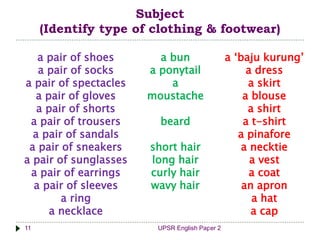 UPSR English Paper 211
Subject
(Identify type of clothing & footwear)
a pair of shoes
a pair of socks
a pair of spectacles
a pair of gloves
a pair of shorts
a pair of trousers
a pair of sandals
a pair of sneakers
a pair of sunglasses
a pair of earrings
a pair of sleeves
a ring
a necklace
a bun
a ponytail
a
moustache
beard
short hair
long hair
curly hair
wavy hair
a ‘baju kurung’
a dress
a skirt
a blouse
a shirt
a t-shirt
a pinafore
a necktie
a vest
a coat
an apron
a hat
a cap
 