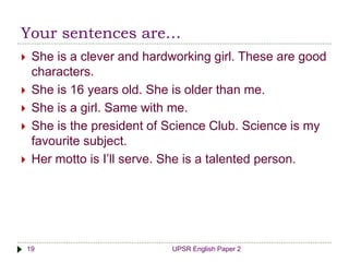 Your sentences are…
UPSR English Paper 219
 She is a clever and hardworking girl. These are good
characters.
 She is 16 years old. She is older than me.
 She is a girl. Same with me.
 She is the president of Science Club. Science is my
favourite subject.
 Her motto is I’ll serve. She is a talented person.
 