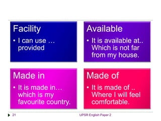 UPSR English Paper 221
Facility
• I can use …
provided
Available
• It is available at..
Which is not far
from my house.
Made in
• It is made in…
which is my
favourite country.
Made of
• It is made of ..
Where I will feel
comfortable.
 