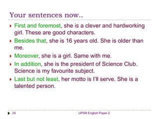 Your sentences now..
UPSR English Paper 224
 First and foremost, she is a clever and hardworking
girl. These are good characters.
 Besides that, she is 16 years old. She is older than
me.
 Moreover, she is a girl. Same with me.
 In addition, she is the president of Science Club.
Science is my favourite subject.
 Last but not least, her motto is I’ll serve. She is a
talented person.
 