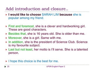 Add introduction and closure..
UPSR English Paper 225
 I would like to choose SARAH LIM because she is
popular among my friend.
 First and foremost, she is a clever and hardworking girl.
These are good characters.
 Besides that, she is 16 years old. She is older than me.
 Moreover, she is a girl. Same with me.
 In addition, she is the president of Science Club. Science
is my favourite subject.
 Last but not least, her motto is I’ll serve. She is a talented
person.
 I hope this choice is the best for me.
 