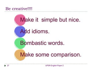 Be creative!!!!
UPSR English Paper 227
Make it simple but nice.
Add idioms.
Bombastic words.
Make some comparison.
 
