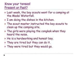 Know your tenses!
Present or Past?
 Last week, the boy scouts went for a camping at
the Madai Waterfall.
 I am doing the dishes in the kitchen.
 The scout master instructed the boy scouts to
clean up the camping site.
 The girls were playing the congkak when they
heard the noise.
 He is a hardworking and honest boy.
 They are tired but they can do it.
 They were tired but they would go.
 