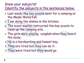 Know your subjects!
Identify the subjects in the sentences below.
 Last week, the boy scouts went for a camping at
the Madai Waterfall.
 I am doing the dishes in the kitchen.
 The scout master instructed the boy scouts to
clean up the camping site.
 The girls were playing congkak when they heard
the noise.
 He is a hardworking and honest boy.
 They are tired but they can do it.
 They were tired but they would go.
 