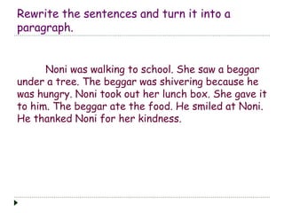 Rewrite the sentences and turn it into a
paragraph.
Noni was walking to school. She saw a beggar
under a tree. The beggar was shivering because he
was hungry. Noni took out her lunch box. She gave it
to him. The beggar ate the food. He smiled at Noni.
He thanked Noni for her kindness.
 