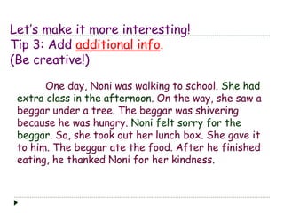 Let’s make it more interesting!
Tip 3: Add additional info.
(Be creative!)
One day, Noni was walking to school. She had
extra class in the afternoon. On the way, she saw a
beggar under a tree. The beggar was shivering
because he was hungry. Noni felt sorry for the
beggar. So, she took out her lunch box. She gave it
to him. The beggar ate the food. After he finished
eating, he thanked Noni for her kindness.
 