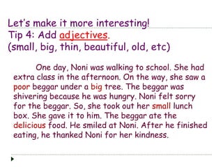Let’s make it more interesting!
Tip 4: Add adjectives.
(small, big, thin, beautiful, old, etc)
One day, Noni was walking to school. She had
extra class in the afternoon. On the way, she saw a
poor beggar under a big tree. The beggar was
shivering because he was hungry. Noni felt sorry
for the beggar. So, she took out her small lunch
box. She gave it to him. The beggar ate the
delicious food. He smiled at Noni. After he finished
eating, he thanked Noni for her kindness.
 