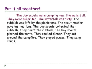 Put it all together!
The boy scouts were camping near the waterfall.
They were surprised. The waterfall was dirty. The
rubbish was left by the picnickers. The scout master
gave instructions. The boy scouts collected the
rubbish. They burnt the rubbish. The boy scouts
pitched the tents. They cooked dinner. They sat
around the campfire. They played games. They sang
songs.
 