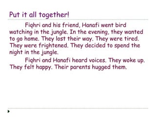 Put it all together!
Fiqhri and his friend, Hanafi went bird
watching in the jungle. In the evening, they wanted
to go home. They lost their way. They were tired.
They were frightened. They decided to spend the
night in the jungle.
Fiqhri and Hanafi heard voices. They woke up.
They felt happy. Their parents hugged them.
 