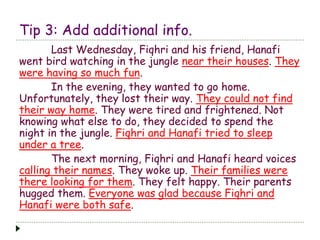 Tip 3: Add additional info.
Last Wednesday, Fiqhri and his friend, Hanafi
went bird watching in the jungle near their houses. They
were having so much fun.
In the evening, they wanted to go home.
Unfortunately, they lost their way. They could not find
their way home. They were tired and frightened. Not
knowing what else to do, they decided to spend the
night in the jungle. Fiqhri and Hanafi tried to sleep
under a tree.
The next morning, Fiqhri and Hanafi heard voices
calling their names. They woke up. Their families were
there looking for them. They felt happy. Their parents
hugged them. Everyone was glad because Fiqhri and
Hanafi were both safe.
 