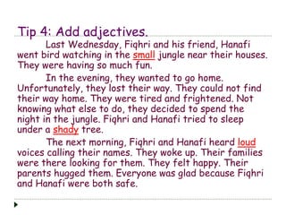 Tip 4: Add adjectives.
Last Wednesday, Fiqhri and his friend, Hanafi
went bird watching in the small jungle near their houses.
They were having so much fun.
In the evening, they wanted to go home.
Unfortunately, they lost their way. They could not find
their way home. They were tired and frightened. Not
knowing what else to do, they decided to spend the
night in the jungle. Fiqhri and Hanafi tried to sleep
under a shady tree.
The next morning, Fiqhri and Hanafi heard loud
voices calling their names. They woke up. Their families
were there looking for them. They felt happy. Their
parents hugged them. Everyone was glad because Fiqhri
and Hanafi were both safe.
 