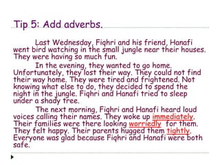 Tip 5: Add adverbs.
Last Wednesday, Fiqhri and his friend, Hanafi
went bird watching in the small jungle near their houses.
They were having so much fun.
In the evening, they wanted to go home.
Unfortunately, they lost their way. They could not find
their way home. They were tired and frightened. Not
knowing what else to do, they decided to spend the
night in the jungle. Fiqhri and Hanafi tried to sleep
under a shady tree.
The next morning, Fiqhri and Hanafi heard loud
voices calling their names. They woke up immediately.
Their families were there looking worriedly for them.
They felt happy. Their parents hugged them tightly.
Everyone was glad because Fiqhri and Hanafi were both
safe.
 