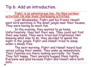 Tip 6: Add an introduction.
Fiqhri is an adventurous boy. He likes outdoor
activities. He also loves challenging activities.
Last Wednesday, Fiqhri and his friend, Hanafi
went bird watching in the small jungle near their houses.
They were having so much fun.
In the evening, they wanted to go home.
Unfortunately, they lost their way. They could not find
their way home. They were tired and frightened. Not
knowing what else to do, they decided to spend the
night in the jungle. Fiqhri and Hanafi tried to sleep
under a shady tree.
The next morning, Fiqhri and Hanafi heard loud
voices calling their names. They woke up immediately.
Their families are there looking worriedly for them.
They felt happy. Their parents hugged them tightly.
Everyone was glad because Fiqhri and Hanafi were both
safe.
 