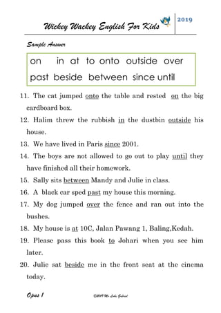 Wickey Wackey English For Kids
2019
Opus 1 ©2019 Mr Luke Gabriel
Sample Answer
11. The cat jumped onto the table and rested on the big
cardboard box.
12. Halim threw the rubbish in the dustbin outside his
house.
13. We have lived in Paris since 2001.
14. The boys are not allowed to go out to play until they
have finished all their homework.
15. Sally sits between Mandy and Julie in class.
16. A black car sped past my house this morning.
17. My dog jumped over the fence and ran out into the
bushes.
18. My house is at 10C, Jalan Pawang 1, Baling,Kedah.
19. Please pass this book to Johari when you see him
later.
20. Julie sat beside me in the front seat at the cinema
today.
on in at to onto outside over
past beside between since until
 