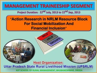 MANAGEMENT TRAINEESHIP SEGMENT
“Action Research in NRLM Resource Block
For Social Mobilization And
Financial Inclusion”
KIIT SCHOOL OF RURAL MANAGEMENT, BHUBANESHWAR, ORISSA
 