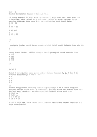 Set - 1
Portal Pendidikan Utusan – Kami Ada Cara
28 Yusof membeli 60 biji duku. Dia makan 12 biji duku itu. Baki duku itu
dibahagikan sama banyak antara dia dan 3 orang adiknya. Langkah untuk
mengira bilangan duku yang diterima oleh setiap adik Yusof ialah
A 60 -12
3
B 60 + 12
3
C 60 -12
4
D 60 + 12
4
29
5
daripada jumlah murid dalam sebuah sekolah ialah murid lelaki. Jika ada 400
8
orang murid lelaki, berapa orangkah murid perempuan dalam sekolah itu?
A 150
B 240
C 250
D 640
30
Rajah 6
Rajah 6 menunjukkan satu garis nombor. Antara kawasan P, Q, R dan S di
manakah terletaknya 0.788 x 10?
A P
B Q
C R
D S
31
Borhan menggunakan sebatang kayu yang panjangnya 0.64 m untuk mengukur
panjang sebuah bilik stor. Dia mendapati panjang bilik itu adalah enam kali
panjang kayu tersebut. Berapakah panjang sebenar bilik stor itu?
A 38.4 cm
B 3.84 cm
C 3 m 84 cm
D 38 m 4 cm
015/1 © 2001 Hak Cipta Terpelihara, Jabatan Pendidikan Negeri Sembilan D.K
Muka surat8dari11
 