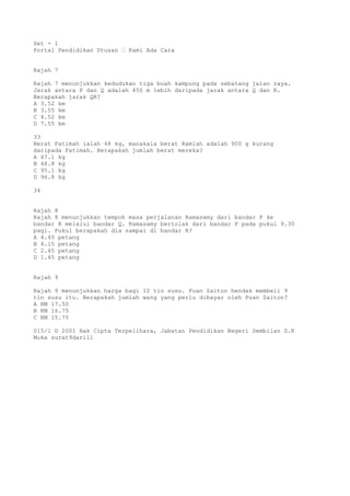 Set - 1
Portal Pendidikan Utusan – Kami Ada Cara
Rajah 7
Rajah 7 menunjukkan kedudukan tiga buah kampung pada sebatang jalan raya.
Jarak antara P dan Q adalah 450 m lebih daripada jarak antara Q dan R.
Berapakah jarak QR?
A 3.52 km
B 3.55 km
C 4.52 km
D 7.55 km
33
Berat Fatimah ialah 48 kg, manakala berat Ramlah adalah 900 g kurang
daripada Fatimah. Berapakah jumlah berat mereka?
A 47.1 kg
B 48.8 kg
C 95.1 kg
D 96.8 kg
34
Rajah 8
Rajah 8 menunjukkan tempoh masa perjalanan Ramasamy dari bandar P ke
bandar R melalui bandar Q. Ramasamy bertolak dari bandar P pada pukul 9.30
pagi. Pukul berapakah dia sampai di bandar R?
A 4.45 petang
B 4.15 petang
C 2.45 petang
D 1.45 petang
Rajah 9
Rajah 9 menunjukkan harga bagi 12 tin susu. Puan Zaiton hendak membeli 9
tin susu itu. Berapakah jumlah wang yang perlu dibayar oleh Puan Zaiton?
A RM 17.50
B RM 16.75
C RM 15.75
015/1 © 2001 Hak Cipta Terpelihara, Jabatan Pendidikan Negeri Sembilan D.K
Muka surat9dari11
 