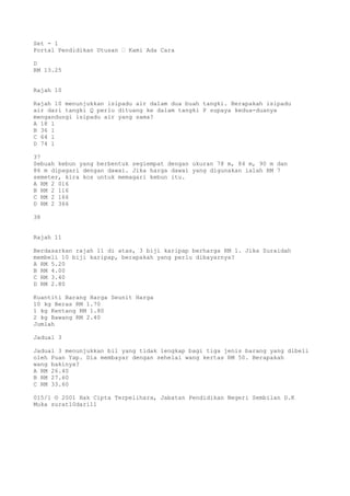 Set - 1
Portal Pendidikan Utusan – Kami Ada Cara
D
RM 13.25
Rajah 10
Rajah 10 menunjukkan isipadu air dalam dua buah tangki. Berapakah isipadu
air dari tangki Q perlu dituang ke dalam tangki P supaya kedua-duanya
mengandungi isipadu air yang sama?
A 18 l
B 36 l
C 64 l
D 74 l
37
Sebuah kebun yang berbentuk segiempat dengan ukuran 78 m, 84 m, 90 m dan
86 m dipagari dengan dawai. Jika harga dawai yang digunakan ialah RM 7
semeter, kira kos untuk memagari kebun itu.
A RM 2 016
B RM 2 116
C RM 2 166
D RM 2 366
38
Rajah 11
Berdasarkan rajah 11 di atas, 3 biji karipap berharga RM 1. Jika Zuraidah
membeli 10 biji karipap, berapakah yang perlu dibayarnya?
A RM 5.20
B RM 4.00
C RM 3.40
D RM 2.80
Kuantiti Barang Harga Seunit Harga
10 kg Beras RM 1.70
1 kg Kentang RM 1.80
2 kg Bawang RM 2.40
Jumlah
Jadual 3
Jadual 3 menunjukkan bil yang tidak lengkap bagi tiga jenis barang yang dibeli
oleh Puan Yap. Dia membayar dengan sehelai wang kertas RM 50. Berapakah
wang bakinya?
A RM 26.40
B RM 27.60
C RM 33.60
015/1 © 2001 Hak Cipta Terpelihara, Jabatan Pendidikan Negeri Sembilan D.K
Muka surat10dari11
 