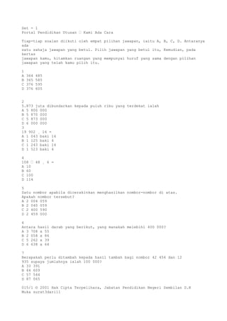 Set - 1
Portal Pendidikan Utusan – Kami Ada Cara
Tiap-tiap soalan diikuti oleh empat pilihan jawapan, iaitu A, B, C, D. Antaranya
ada
satu sahaja jawapan yang betul. Pilih jawapan yang betul itu, Kemudian, pada
kertas
jawapan kamu, hitamkan ruangan yang mempunyai huruf yang sama dengan pilihan
jawapan yang telah kamu pilih itu.
1
A 364 485
B 365 585
C 376 595
D 376 605
2
5.873 juta dibundarkan kepada puluh ribu yang terdekat ialah
A 5 800 000
B 5 870 000
C 5 873 000
D 6 000 000
3
19 902 ¸ 16 =
A 1 043 baki 14
B 1 125 baki 4
C 1 243 baki 14
D 1 523 baki 4
4
108 – 48 ¸ 6 =
A 10
B 60
C 100
D 114
5
Satu nombor apabila dicerakinkan menghasilkan nombor-nombor di atas.
Apakah nombor tersebut?
A 2 004 059
B 2 040 059
C 2 400 590
D 2 459 000
6
Antara hasil darab yang berikut, yang manakah melebihi 400 000?
A 3 708 x 55
B 2 058 x 86
C 5 262 x 39
D 6 638 x 64
7
Berapakah perlu ditambah kepada hasil tambah bagi nombor 42 456 dan 12
935 supaya jumlahnya ialah 100 000?
A 33 391
B 44 609
C 57 544
D 87 065
015/1 © 2001 Hak Cipta Terpelihara, Jabatan Pendidikan Negeri Sembilan D.K
Muka surat3dari11
 