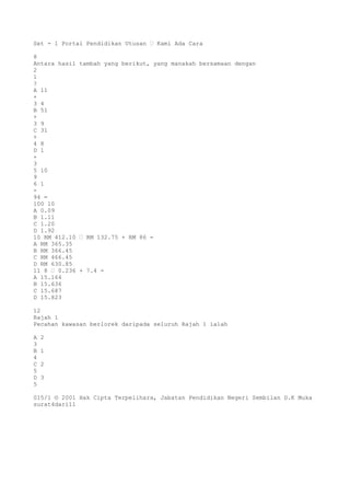 Set - 1 Portal Pendidikan Utusan – Kami Ada Cara
8
Antara hasil tambah yang berikut, yang manakah bersamaan dengan
2
1
?
A 11
+
3 4
B 51
+
3 9
C 31
+
4 8
D 1
+
3
5 10
9
6 1
-
94 =
100 10
A 0.09
B 1.11
C 1.20
D 1.92
10 RM 412.10 – RM 132.75 + RM 86 =
A RM 365.35
B RM 366.45
C RM 466.45
D RM 630.85
11 8 – 0.236 + 7.4 =
A 15.164
B 15.636
C 15.687
D 15.823
12
Rajah 1
Pecahan kawasan berlorek daripada seluruh Rajah 1 ialah
A 2
3
B 1
4
C 2
5
D 3
5
015/1 © 2001 Hak Cipta Terpelihara, Jabatan Pendidikan Negeri Sembilan D.K Muka
surat4dari11
 