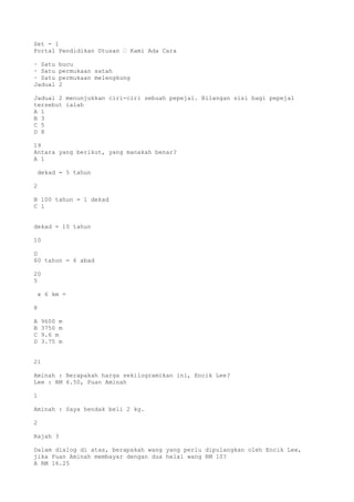 Set - 1
Portal Pendidikan Utusan – Kami Ada Cara
· Satu bucu
· Satu permukaan satah
· Satu permukaan melengkung
Jadual 2
Jadual 2 menunjukkan ciri-ciri sebuah pepejal. Bilangan sisi bagi pepejal
tersebut ialah
A 1
B 3
C 5
D 8
19
Antara yang berikut, yang manakah benar?
A 1
dekad = 5 tahun
2
B 100 tahun = 1 dekad
C 1
dekad = 10 tahun
10
D
60 tahun = 6 abad
20
5
x 6 km =
8
A 9600 m
B 3750 m
C 9.6 m
D 3.75 m
21
Aminah : Berapakah harga sekilogramikan ini, Encik Lee?
Lee : RM 6.50, Puan Aminah
1
Aminah : Saya hendak beli 2 kg.
2
Rajah 3
Dalam dialog di atas, berapakah wang yang perlu dipulangkan oleh Encik Lee,
jika Puan Aminah membayar dengan dua helai wang RM 10?
A RM 16.25
 