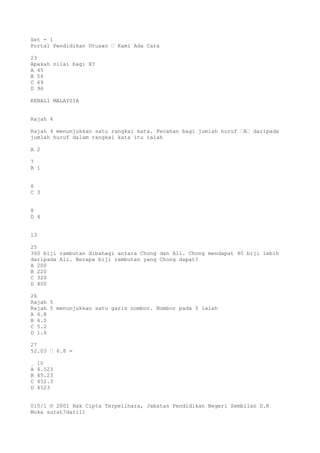 Set - 1
Portal Pendidikan Utusan – Kami Ada Cara
23
Apakah nilai bagi X?
A 45
B 54
C 69
D 96
KENALI MALAYSIA
Rajah 4
Rajah 4 menunjukkan satu rangkai kata. Pecahan bagi jumlah huruf –A– daripada
jumlah huruf dalam rangkai kata itu ialah
A 2
7
B 1
6
C 3
8
D 4
13
25
360 biji rambutan dibahagi antara Chong dan Ali. Chong mendapat 40 biji lebih
daripada Ali. Berapa biji rambutan yang Chong dapat?
A 200
B 220
C 320
D 400
26
Rajah 5
Rajah 5 menunjukkan satu garis nombor. Nombor pada Y ialah
A 6.8
B 6.0
C 5.2
D 1.6
27
52.03 – 6.8 =
¸ 10
A 4.523
B 45.23
C 452.3
D 4523
015/1 © 2001 Hak Cipta Terpelihara, Jabatan Pendidikan Negeri Sembilan D.K
Muka surat7dari11
 
