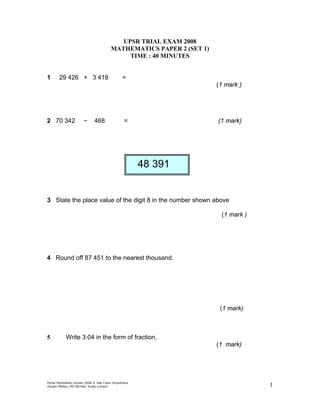 UPSR TRIAL EXAM 2008
                                         MATHEMATICS PAPER 2 (SET 1)
                                              TIME : 40 MINUTES


1       29 426 + 3 418                           =
                                                                       (1 mark )




2 70 342                −      468                =                    (1 mark)




                                                        48 391


3 State the place value of the digit 8 in the number shown above

                                                                        (1 mark )




4 Round off 87 451 to the nearest thousand.




                                                                        (1 mark)



5           Write 3·04 in the form of fraction.
                                                                       (1 mark)




Portal Pendidikan Utusan 2008 © Hak Cipta Terpelihara
Utusan Melayu (M) Berhad, Kuala Lumpur                                              1
 