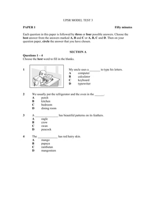 UPSR MODEL TEST 3
PAPER 1

Fifty minutes

Each question in this paper is followed by three or four possible answers. Choose the
best answer from the answers marked A, B and C or A, B, C and D. Then on your
question paper, circle the answer that you have chosen.
SECTION A
Questions 1 – 4
Choose the best word to fill in the blanks.
1

My uncle uses a _______ to type his letters.
A
computer
B
calculator
C
keyboard
D
typewriter

2

We usually put the refrigerator and the oven in the ______.
A
porch
B
kitchen
C
bedroom
D
dining room

3

A _______________ has beautiful patterns on its feathers.
A
eagle
B
crow
C
swan
D
peacock

4

The _____________ has red hairy skin.
A
mango
B
papaya
C
rambutan
D
mangosteen

 