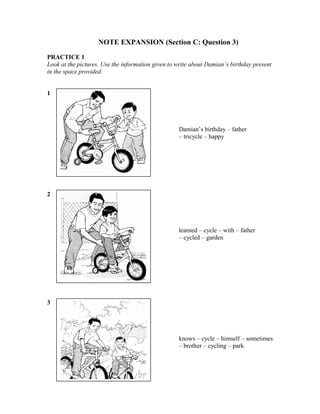 NOTE EXPANSION (Section C: Question 3)
PRACTICE 1
Look at the pictures. Use the information given to write about Damian’s birthday present
in the space provided.
1

Damian’s birthday – father
– tricycle – happy

2

learned – cycle – with – father
– cycled – garden

3

knows – cycle – himself – sometimes
– brother – cycling – park

 