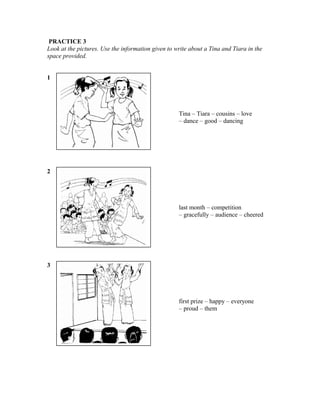 PRACTICE 3
Look at the pictures. Use the information given to write about a Tina and Tiara in the
space provided.
1

Tina – Tiara – cousins – love
– dance – good – dancing

2

last month – competition
– gracefully – audience – cheered

3

first prize – happy – everyone
– proud – them

 