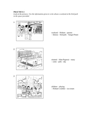 PRACTICE 4
Look at the pictures. Use the information given to write about a weekend at the bird park
in the space provided.
1

weekend – Hisham – parents
– famous – bird park – Sungai Petani

2

situated – Jalan Pegawai – many
– came – park – day

3

children – playing
– Hisham’s mother – ice-cream

 