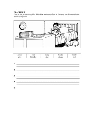 PRACTICE 2
Look at the picture carefully. Write five sentences about it. You may use the words in the
boxes to help you.

James
give

read
birthday

many
dog

books
sleeps

family
bed

1

____________________________________________________________________
____________________________________________________________________

2

____________________________________________________________________
____________________________________________________________________

3

____________________________________________________________________
__________________________________________________________________________________

4

____________________________________________________________________
____________________________________________________________________

5

____________________________________________________________________
____________________________________________________________________

 