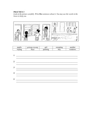 PRACTICE 3
Look at the picture carefully. Write five sentences about it. You may use the words in the
boxes to help you.

pupils
wiping

gotong-royong
boys

girl
painting

sweeping
boy

another
windows

1

____________________________________________________________________
____________________________________________________________________

2

____________________________________________________________________
____________________________________________________________________

3

____________________________________________________________________
__________________________________________________________________________________

4

____________________________________________________________________
____________________________________________________________________

5

____________________________________________________________________
____________________________________________________________________

 