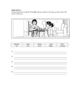 PRACTICE 4
Look at the picture carefully. Write five sentences about it. You may use the words in the
boxes to help you.

playing
cat

chess
turn

sitting
move

chair
happy

floor
winning

1

____________________________________________________________________
____________________________________________________________________

2

____________________________________________________________________
____________________________________________________________________

3

____________________________________________________________________
__________________________________________________________________________________

4

____________________________________________________________________
____________________________________________________________________

5

____________________________________________________________________
____________________________________________________________________

 