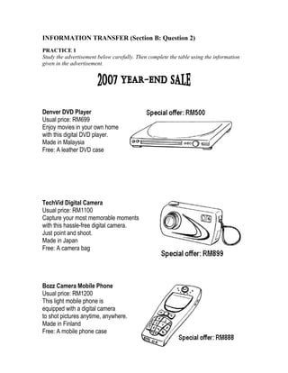 INFORMATION TRANSFER (Section B: Question 2)
PRACTICE 1
Study the advertisement below carefully. Then complete the table using the information
given in the advertisement.

Denver DVD Player
Usual price: RM699
Enjoy movies in your own home
with this digital DVD player.
Made in Malaysia
Free: A leather DVD case

TechVid Digital Camera
Usual price: RM1100
Capture your most memorable moments
with this hassle-free digital camera.
Just point and shoot.
Made in Japan
Free: A camera bag

Bozz Camera Mobile Phone
Usual price: RM1200
This light mobile phone is
equipped with a digital camera
to shot pictures anytime, anywhere.
Made in Finland
Free: A mobile phone case

 