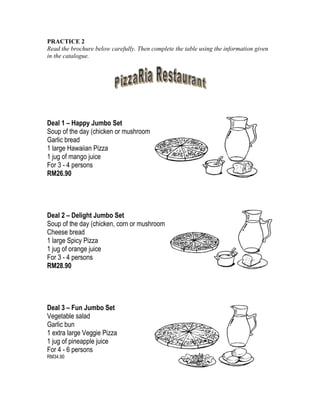 PRACTICE 2
Read the brochure below carefully. Then complete the table using the information given
in the catalogue.

Deal 1 – Happy Jumbo Set
Soup of the day (chicken or mushroom)
Garlic bread
1 large Hawaiian Pizza
1 jug of mango juice
For 3 - 4 persons
RM26.90

Deal 2 – Delight Jumbo Set
Soup of the day (chicken, corn or mushroom)
Cheese bread
1 large Spicy Pizza
1 jug of orange juice
For 3 - 4 persons
RM28.90

Deal 3 – Fun Jumbo Set
Vegetable salad
Garlic bun
1 extra large Veggie Pizza
1 jug of pineapple juice
For 4 - 6 persons
RM34.90

 