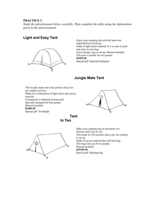 PRACTICE 3
Study the advertisement below carefully. Then complete the table using the information
given in the advertisement.

Light and Easy Tent

Enjoy your camping trip with the latest tent
imported from Germany.
Made of light nylon material. It is so easy to pack
and carry in your bag.
Latest design, easy to set up. Manual included.
This tent is suitable for two people.
RM59.90
Special gift: Imported backpack

Jungle Mate Tent
This locally made tent is the perfect choice for
any outdoor activity.
Made of a combination of light nylon and canvas
material.
Guaranteed to withstand strong wind.
Specially designed for four people.
Manual included.
RM89.90
Special gift: Torchlight

Tent
In Ten
Make your camping trip an adventure of a
lifetime with Tent In Ten.
This made in USA product takes only ten minutes
to set up.
Made of canvas material that will last long.
This huge tent can fit six people.
Manual included.
RM109.90
Special gift: Sleeping bag

 