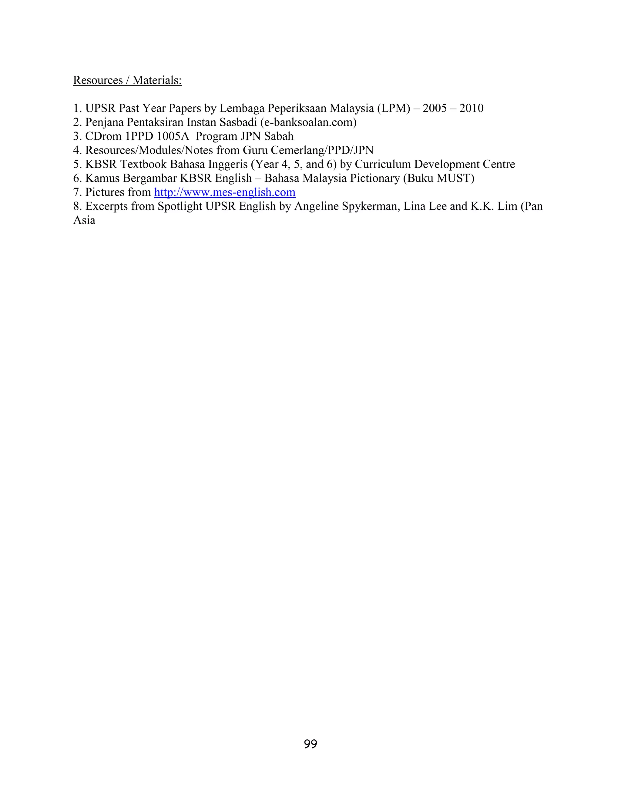 Resources / Materials:

1. UPSR Past Year Papers by Lembaga Peperiksaan Malaysia (LPM) – 2005 – 2010
2. Penjana Pentaksiran Instan Sasbadi (e-banksoalan.com)
3. CDrom 1PPD 1005A Program JPN Sabah
4. Resources/Modules/Notes from Guru Cemerlang/PPD/JPN
5. KBSR Textbook Bahasa Inggeris (Year 4, 5, and 6) by Curriculum Development Centre
6. Kamus Bergambar KBSR English – Bahasa Malaysia Pictionary (Buku MUST)
7. Pictures from http://www.mes-english.com
8. Excerpts from Spotlight UPSR English by Angeline Spykerman, Lina Lee and K.K. Lim (Pan
Asia




                                           99
 