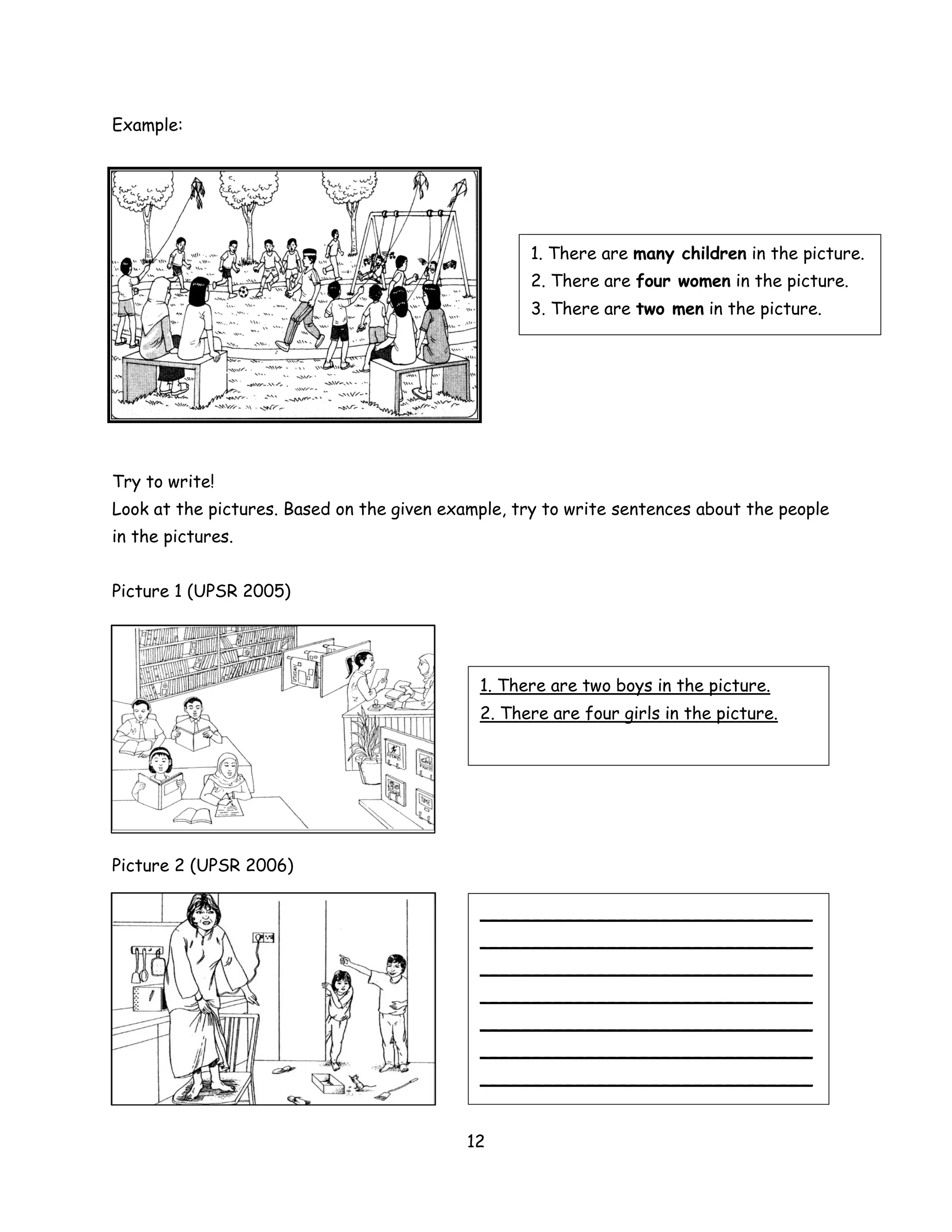 Example:




                                                   1. There are many children in the picture.
                                                   2. There are four women in the picture.
                                                   3. There are two men in the picture.




Try to write!
Look at the pictures. Based on the given example, try to write sentences about the people
in the pictures.


Picture 1 (UPSR 2005)




                                             1. There are two boys in the picture.
                                             2. There are four girls in the picture.




Picture 2 (UPSR 2006)

                                             _______________________________
                                             _______________________________
                                             _______________________________
                                             _______________________________
                                             _______________________________
                                             _______________________________
                                             _______________________________


                                            12
 