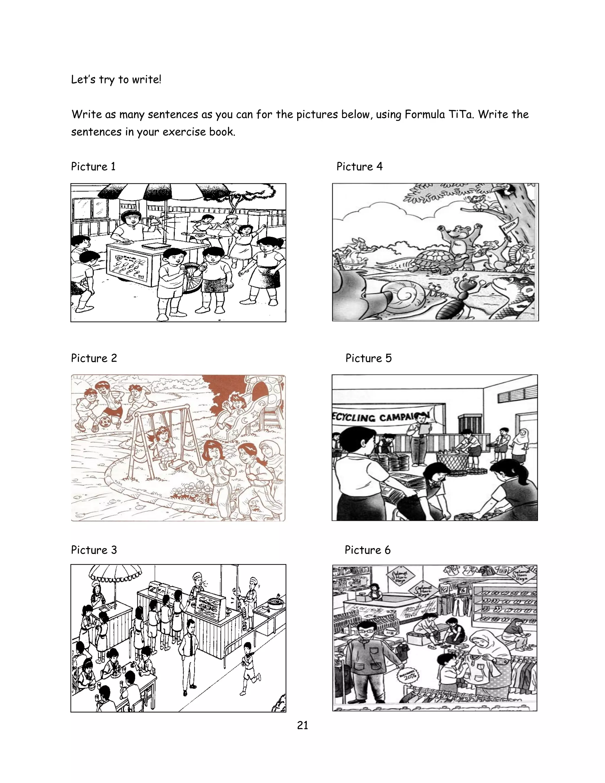 Let’s try to write!


Write as many sentences as you can for the pictures below, using Formula TiTa. Write the
sentences in your exercise book.


Picture 1                                          Picture 4




Picture 2                                           Picture 5




Picture 3                                           Picture 6




                                           21
 